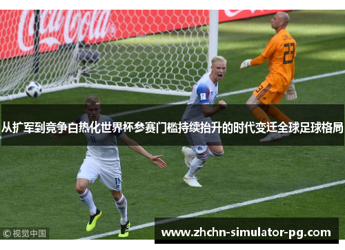 从扩军到竞争白热化世界杯参赛门槛持续抬升的时代变迁全球足球格局