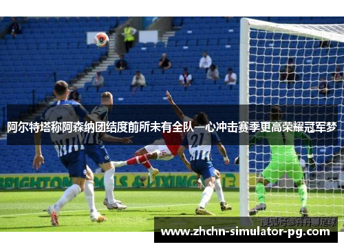 阿尔特塔称阿森纳团结度前所未有全队一心冲击赛季更高荣耀冠军梦